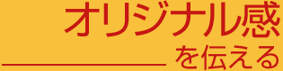 オリジナル感を伝える