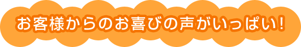 お客様からのお喜びの声がいっぱい！